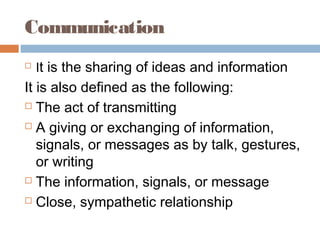 Communication
 It is the sharing of ideas and information
It is also defined as the following:
 The act of transmitting
 A giving or exchanging of information,
signals, or messages as by talk, gestures,
or writing
 The information, signals, or message
 Close, sympathetic relationship
 