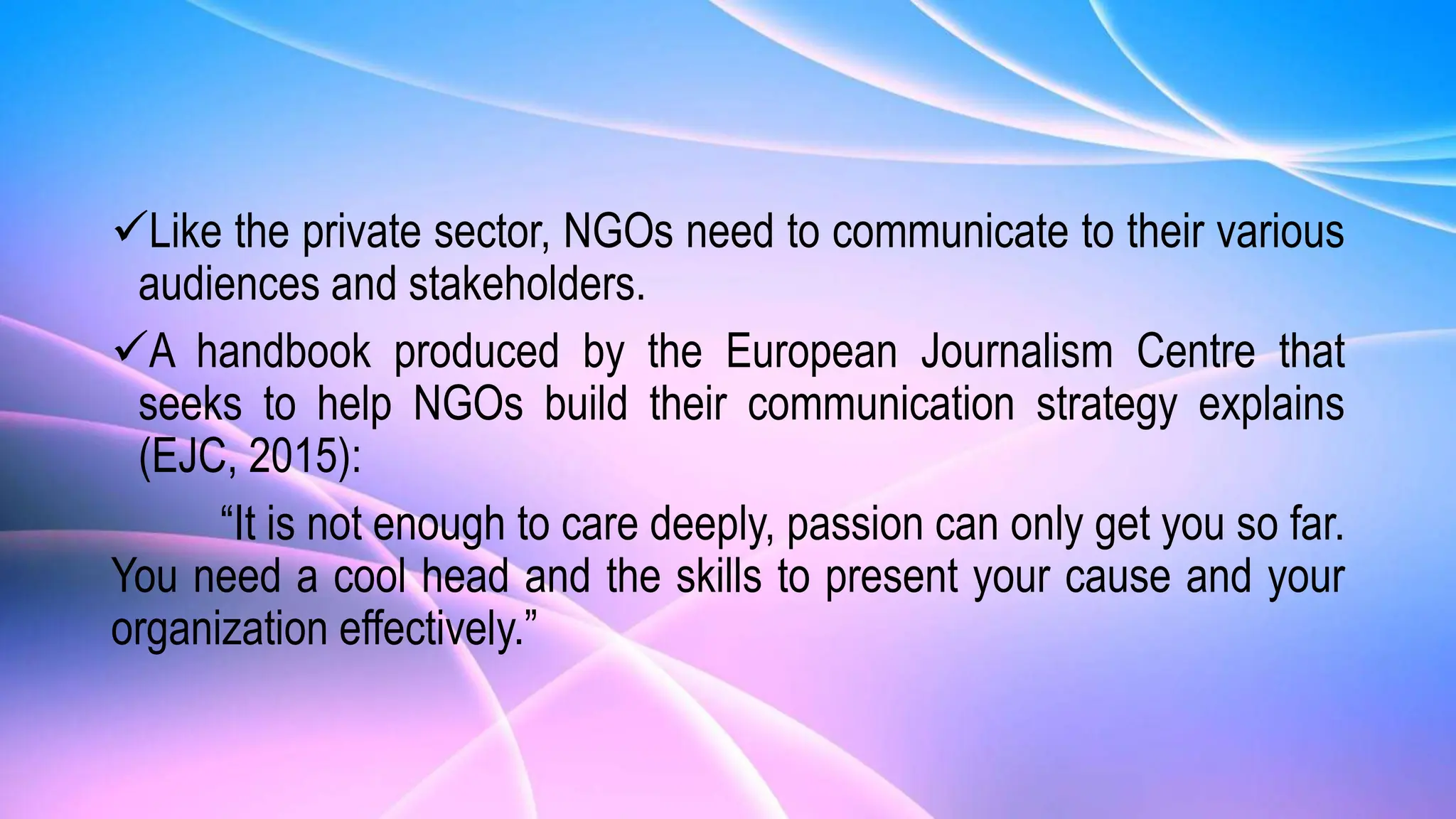 Like the private sector, NGOs need to communicate to their various
audiences and stakeholders.
A handbook produced by the European Journalism Centre that
seeks to help NGOs build their communication strategy explains
(EJC, 2015):
“It is not enough to care deeply, passion can only get you so far.
You need a cool head and the skills to present your cause and your
organization effectively.”
 