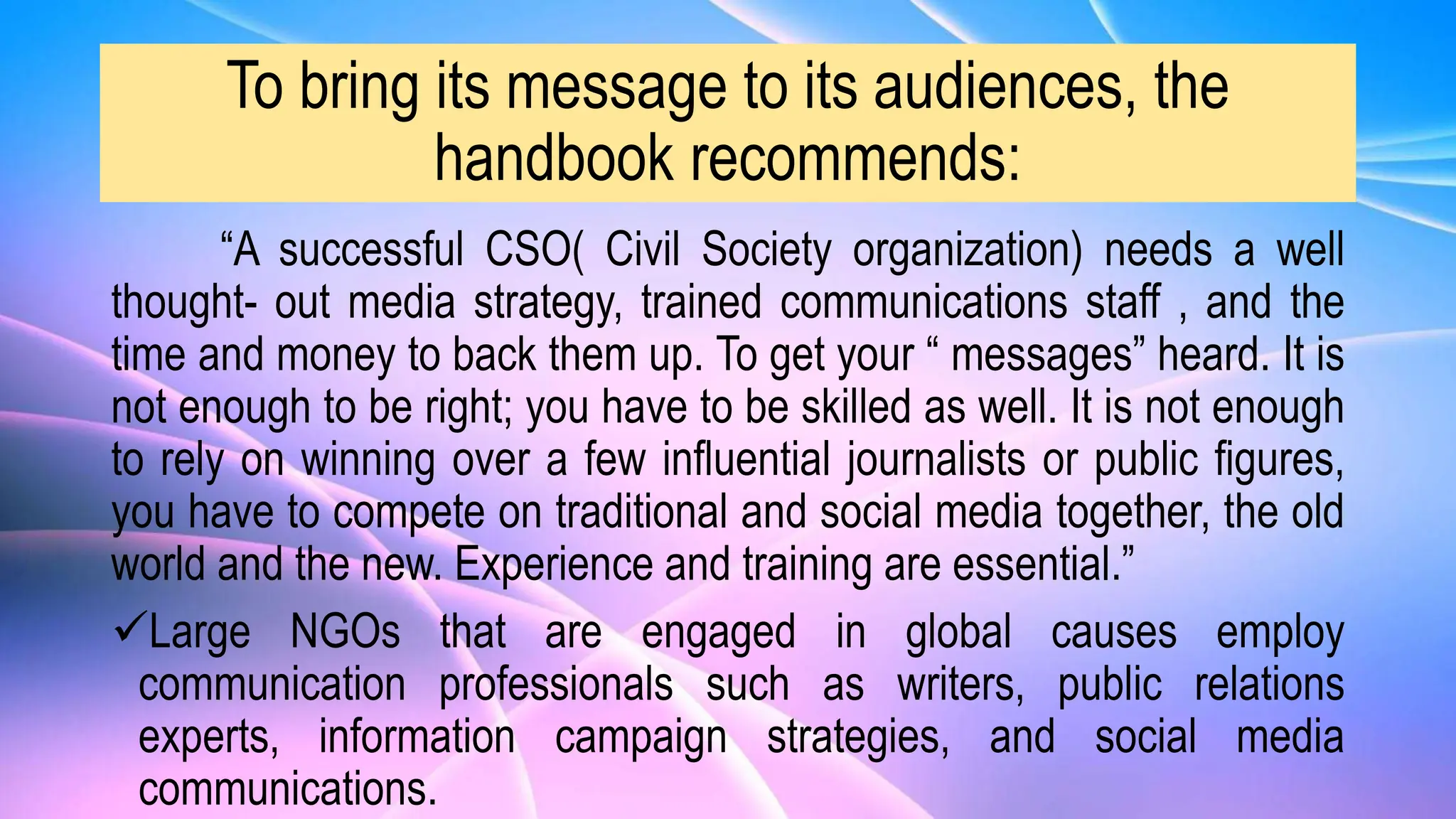 To bring its message to its audiences, the
handbook recommends:
“A successful CSO( Civil Society organization) needs a well
thought- out media strategy, trained communications staff , and the
time and money to back them up. To get your “ messages” heard. It is
not enough to be right; you have to be skilled as well. It is not enough
to rely on winning over a few influential journalists or public figures,
you have to compete on traditional and social media together, the old
world and the new. Experience and training are essential.”
Large NGOs that are engaged in global causes employ
communication professionals such as writers, public relations
experts, information campaign strategies, and social media
communications.
 