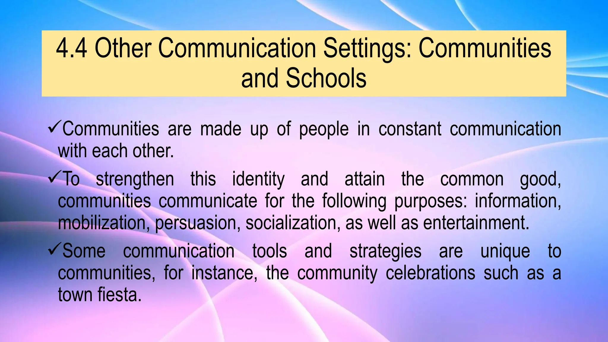 4.4 Other Communication Settings: Communities
and Schools
Communities are made up of people in constant communication
with each other.
To strengthen this identity and attain the common good,
communities communicate for the following purposes: information,
mobilization, persuasion, socialization, as well as entertainment.
Some communication tools and strategies are unique to
communities, for instance, the community celebrations such as a
town fiesta.
 
