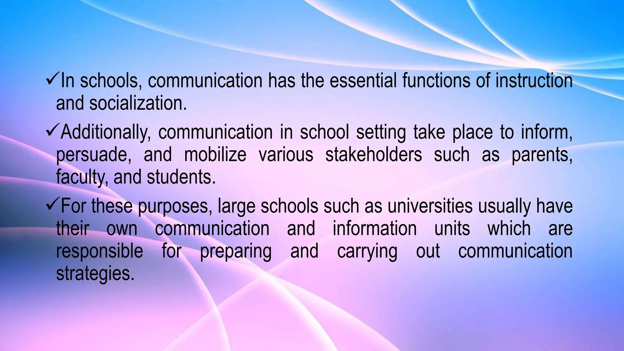 In schools, communication has the essential functions of instruction
and socialization.
Additionally, communication in school setting take place to inform,
persuade, and mobilize various stakeholders such as parents,
faculty, and students.
For these purposes, large schools such as universities usually have
their own communication and information units which are
responsible for preparing and carrying out communication
strategies.
 