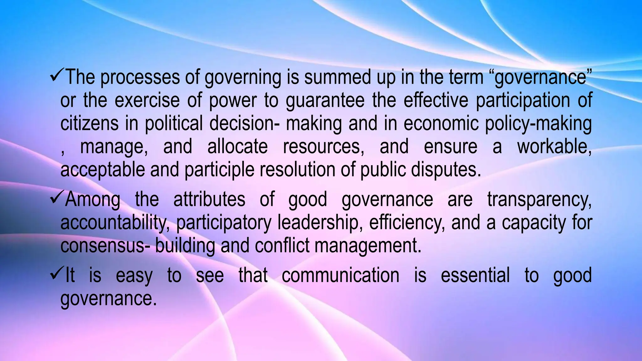 The processes of governing is summed up in the term “governance”
or the exercise of power to guarantee the effective participation of
citizens in political decision- making and in economic policy-making
, manage, and allocate resources, and ensure a workable,
acceptable and participle resolution of public disputes.
Among the attributes of good governance are transparency,
accountability, participatory leadership, efficiency, and a capacity for
consensus- building and conflict management.
It is easy to see that communication is essential to good
governance.
 