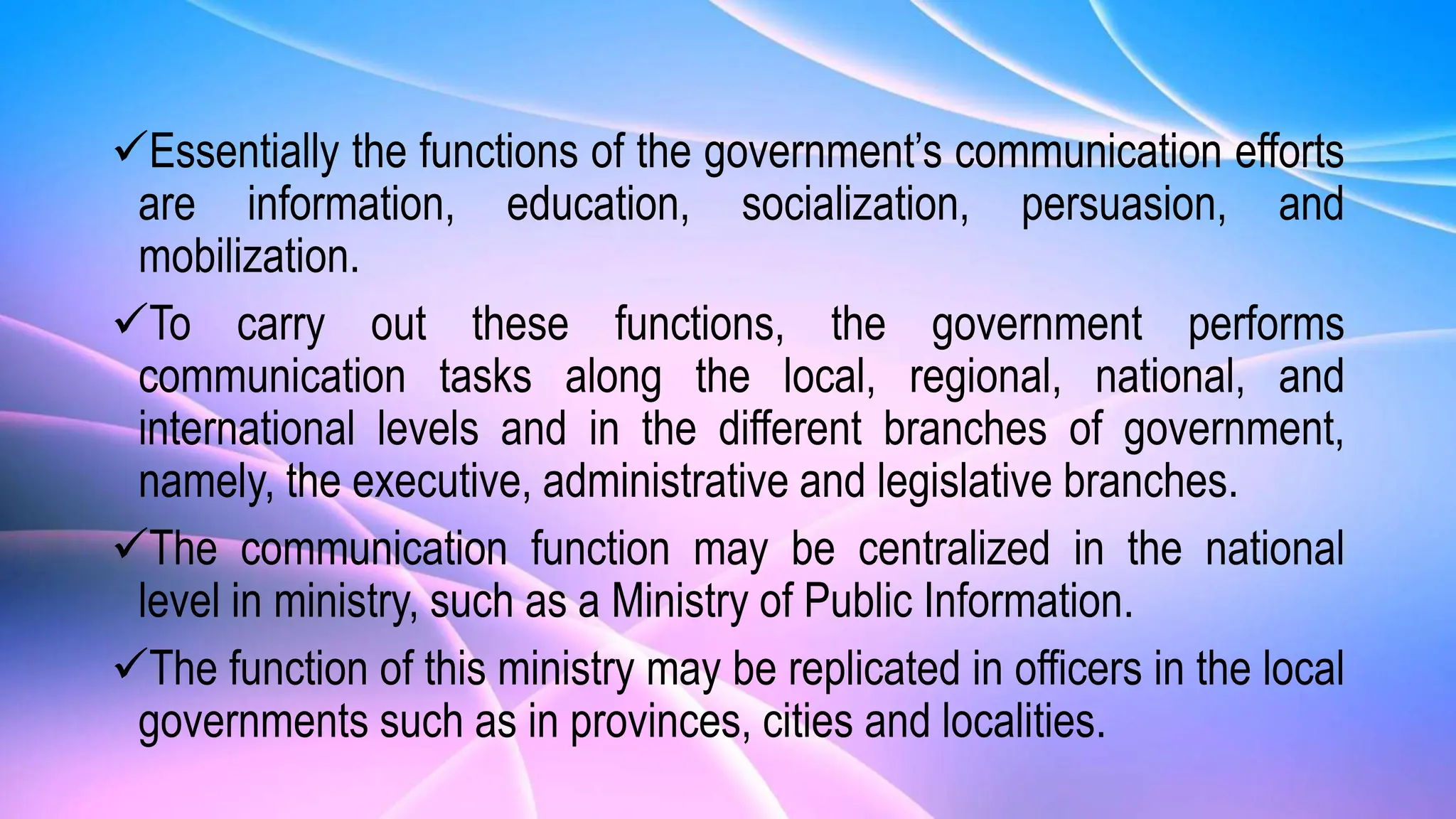 Essentially the functions of the government’s communication efforts
are information, education, socialization, persuasion, and
mobilization.
To carry out these functions, the government performs
communication tasks along the local, regional, national, and
international levels and in the different branches of government,
namely, the executive, administrative and legislative branches.
The communication function may be centralized in the national
level in ministry, such as a Ministry of Public Information.
The function of this ministry may be replicated in officers in the local
governments such as in provinces, cities and localities.
 