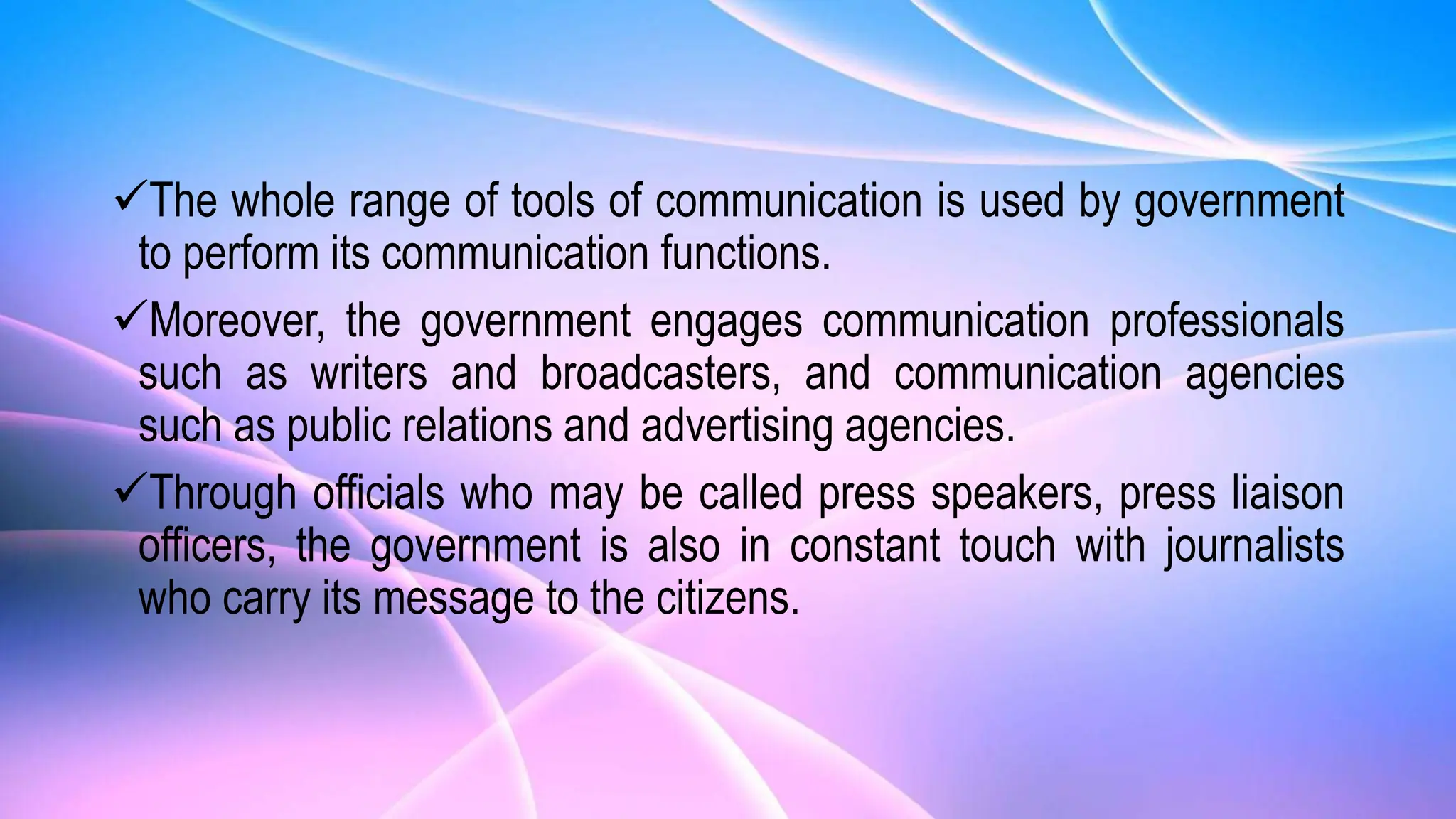 The whole range of tools of communication is used by government
to perform its communication functions.
Moreover, the government engages communication professionals
such as writers and broadcasters, and communication agencies
such as public relations and advertising agencies.
Through officials who may be called press speakers, press liaison
officers, the government is also in constant touch with journalists
who carry its message to the citizens.
 