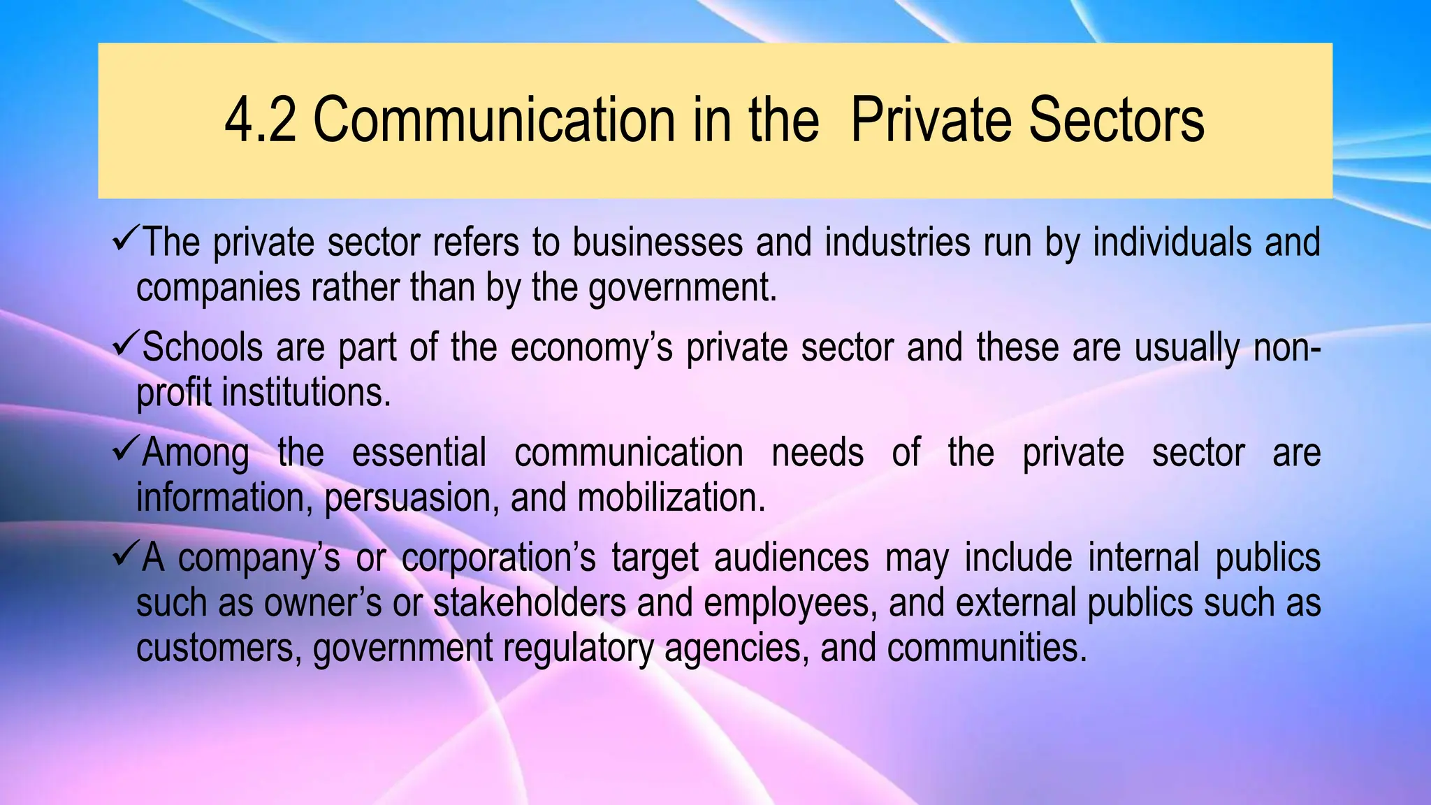 4.2 Communication in the Private Sectors
The private sector refers to businesses and industries run by individuals and
companies rather than by the government.
Schools are part of the economy’s private sector and these are usually non-
profit institutions.
Among the essential communication needs of the private sector are
information, persuasion, and mobilization.
A company’s or corporation’s target audiences may include internal publics
such as owner’s or stakeholders and employees, and external publics such as
customers, government regulatory agencies, and communities.
 