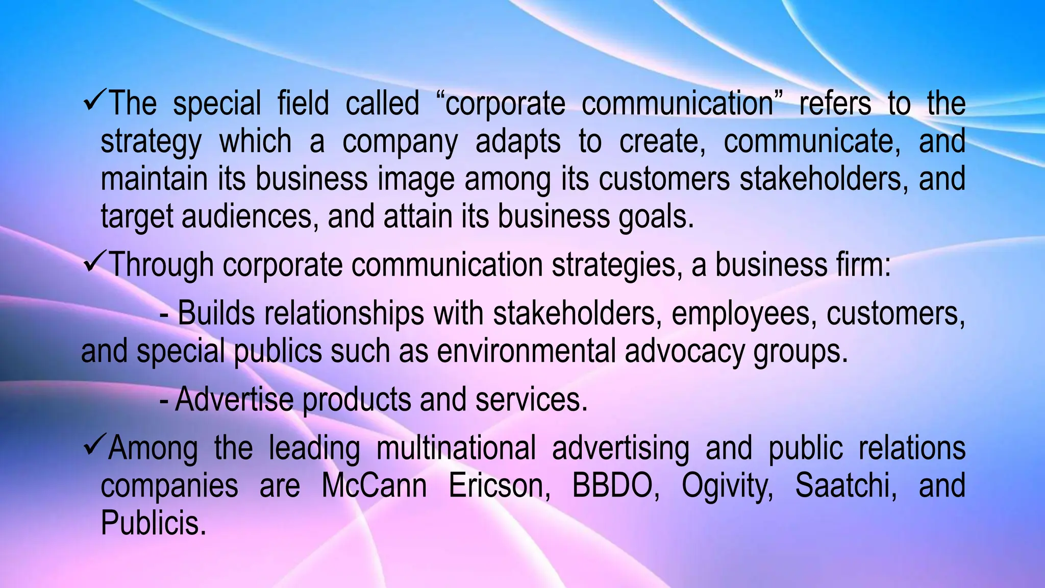 The special field called “corporate communication” refers to the
strategy which a company adapts to create, communicate, and
maintain its business image among its customers stakeholders, and
target audiences, and attain its business goals.
Through corporate communication strategies, a business firm:
- Builds relationships with stakeholders, employees, customers,
and special publics such as environmental advocacy groups.
- Advertise products and services.
Among the leading multinational advertising and public relations
companies are McCann Ericson, BBDO, Ogivity, Saatchi, and
Publicis.
 