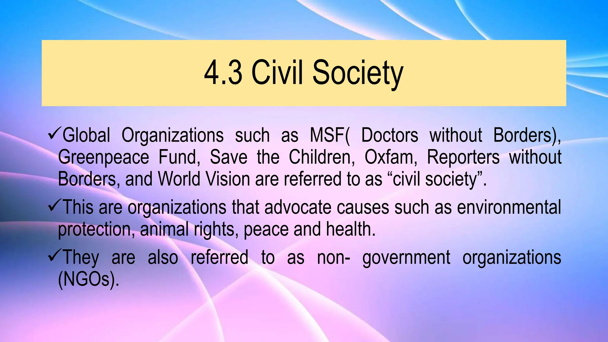 4.3 Civil Society
Global Organizations such as MSF( Doctors without Borders),
Greenpeace Fund, Save the Children, Oxfam, Reporters without
Borders, and World Vision are referred to as “civil society”.
This are organizations that advocate causes such as environmental
protection, animal rights, peace and health.
They are also referred to as non- government organizations
(NGOs).
 