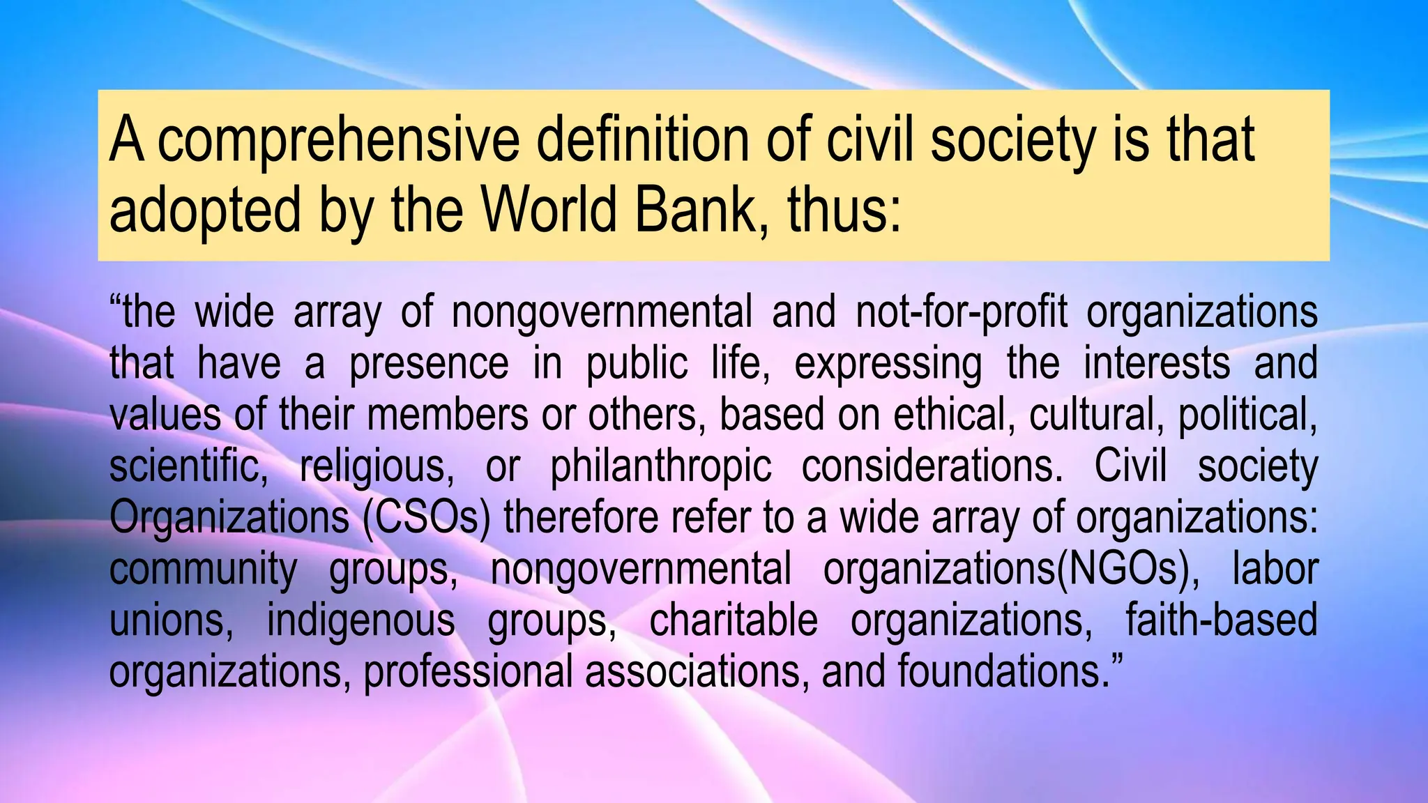 A comprehensive definition of civil society is that
adopted by the World Bank, thus:
“the wide array of nongovernmental and not-for-profit organizations
that have a presence in public life, expressing the interests and
values of their members or others, based on ethical, cultural, political,
scientific, religious, or philanthropic considerations. Civil society
Organizations (CSOs) therefore refer to a wide array of organizations:
community groups, nongovernmental organizations(NGOs), labor
unions, indigenous groups, charitable organizations, faith-based
organizations, professional associations, and foundations.”
 