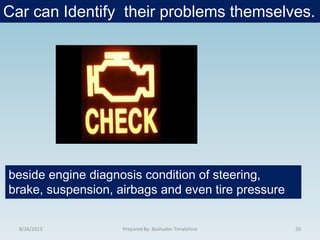 Car can Identify their problems themselves.
8/26/2013 20Prepared By: Bashudev Timalshina
beside engine diagnosis condition of steering,
brake, suspension, airbags and even tire pressure
 