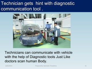Technician gets hint with diagnostic
communication tool .
8/26/2013 21Prepared By: Bashudev Timalshina
Technicians can communicate with vehicle
with the help of Diagnostic tools Just Like
doctors scan human Body.
 