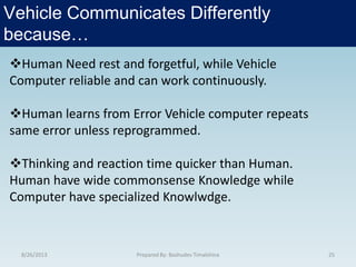 8/26/2013 Prepared By: Bashudev Timalshina 25
Vehicle Communicates Differently
because…
Human Need rest and forgetful, while Vehicle
Computer reliable and can work continuously.
Human learns from Error Vehicle computer repeats
same error unless reprogrammed.
Thinking and reaction time quicker than Human.
Human have wide commonsense Knowledge while
Computer have specialized Knowlwdge.
 