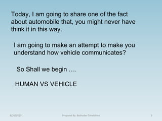 8/26/2013 Prepared By: Bashudev Timalshina 3
Today, I am going to share one of the fact
about automobile that, you might never have
think it in this way.
I am going to make an attempt to make you
understand how vehicle communicates?
So Shall we begin ….
HUMAN VS VEHICLE
 