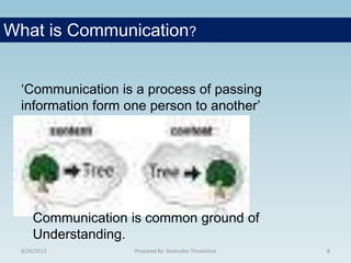 8/26/2013 Prepared By: Bashudev Timalshina 8
‘Communication is a process of passing
information form one person to another’
What is Communication?
Communication is common ground of
Understanding.
 