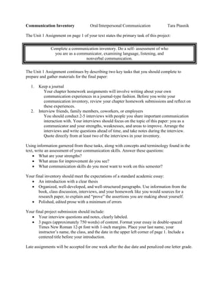 Communication Inventory Oral/Interpersonal Communication Tara Ptasnik
The Unit 1 Assignment on page 1 of your text states the primary task of this project:
Complete a communication inventory. Do a self- assessment of who
you are as a communicator, examining language, listening, and
nonverbal communication.
The Unit 1 Assignment continues by describing two key tasks that you should complete to
prepare and gather materials for the final paper:
1. Keep a journal
Your chapter homework assignments will involve writing about your own
communication experiences in a journal-type fashion. Before you write your
communication inventory, review your chapter homework submissions and reflect on
these experiences.
2. Interview friends, family members, coworkers, or employers
You should conduct 2-5 interviews with people you share important communication
interaction with. Your interviews should focus on the topic of this paper: you as a
communicator and your strengths, weaknesses, and areas to improve. Arrange the
interviews and write questions ahead of time, and take notes during the interview.
Quote directly from at least two of the interviews in your inventory.
Using information garnered from these tasks, along with concepts and terminology found in the
text, write an assessment of your communication skills. Answer these questions:
• What are your strengths?
• What areas for improvement do you see?
• What communication skills do you most want to work on this semester?
Your final inventory should meet the expectations of a standard academic essay:
• An introduction with a clear thesis
• Organized, well-developed, and well-structured paragraphs. Use information from the
book, class discussion, interviews, and your homework like you would sources for a
research paper, to explain and “prove” the assertions you are making about yourself.
• Polished, edited prose with a minimum of errors
Your final project submission should include:
• Your interview questions and notes, clearly labeled.
• 3 pages (approximately 750 words) of content. Format your essay in double-spaced
Times New Roman 12-pt font with 1-inch margins. Place your last name, your
instructor’s name, the class, and the date in the upper left corner of page 1. Include a
centered title before your introduction.
Late assignments will be accepted for one week after the due date and penalized one letter grade.
 