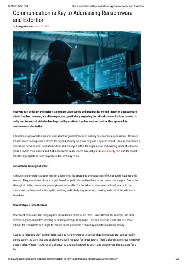 6/21/22, 6:38 PM Communication is Key to Addressing Ransomware and Extortion
https://itsecuritywire.com/featured/communication-is-key-to-addressing-ransomware-and-extortion/ 1/2
Communication is Key to Addressing Ransomware
and Extortion
Recovery can be faster and easier if a company understands and prepares for the full impact of a ransomware
attack. Leaders, however, are often unprepared, particularly regarding the critical communications required to
notify and instruct all stakeholders impacted by an attack. Leaders must reconsider their approach to
ransomware and extortion.
A traditional approach to a ransomware attack is generally focused entirely on a technical assessment. However,
ransomware’s consequences stretch far beyond security housekeeping and a system reboot. There is sometimes a
disconnect between what needs to be done and conveyed within the organization and existing incident response
plans. Leaders must understand that ransomware is a business risk, not just a cybersecurity one, and they must
take the appropriate actions properly to deal with any crisis.
Ransomware Strategies Evolve
Although ransomware has been here for a long time, the strategies and objectives of threat actors have recently
evolved. They sometimes choose targets based on political considerations rather than monetary gain. Due to the
ideological divide, many underground players have called for the return of ransomware threat groups to the
mainstream underground and targeting entities, particularly in government, banking, and critical infrastructure
industries.
New Strategies Open the Door
New threat actors are also bringing new ideas and methods to the table. Some attacks, for example, are more
devastating than disruptive, deleting or causing damage to backups. This nullifies Plan B and makes it more
difficult for a compromised target to recover. It can also harm a company’s reputation and credibility.
Access to “plug-and-play” technologies, such as Ransomware-as-a-Service (RaaS) products that can be readily
purchased on the Dark Web and deployed, makes life easier for threat actors. There’s also great interest in network
access sales, wherein hackers sell a shortcut to a hacked network to smart and experienced threat actors for a
fee.
By Prangya Pandab - June 20, 2022
 