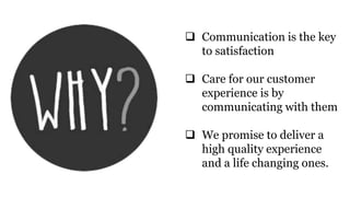  Communication is the key
to satisfaction
 Care for our customer
experience is by
communicating with them
 We promise to deliver a
high quality experience
and a life changing ones.
 