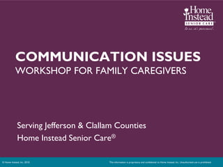 COMMUNICATION ISSUES
            WORKSHOP FOR FAMILY CAREGIVERS




             Serving Jefferson & Clallam Counties
             Home Instead Senior Care®

© Home Instead, Inc. 2010.            This information is proprietary and confidential to Home Instead, Inc. Unauthorized use is prohibited.
 