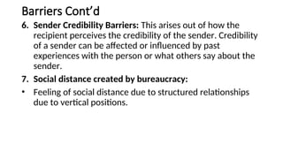 Barriers Cont’d
6. Sender Credibility Barriers: This arises out of how the
recipient perceives the credibility of the sender. Credibility
of a sender can be affected or influenced by past
experiences with the person or what others say about the
sender.
7. Social distance created by bureaucracy:
• Feeling of social distance due to structured relationships
due to vertical positions.
 