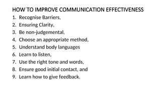 HOW TO IMPROVE COMMUNICATION EFFECTIVENESS
1. Recognise Barriers,
2. Ensuring Clarity,
3. Be non-judgemental,
4. Choose an appropriate method,
5. Understand body languages
6. Learn to listen,
7. Use the right tone and words,
8. Ensure good initial contact, and
9. Learn how to give feedback.
 