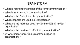 BRAINSTORM
• What is your understanding of the term communication?
• What is interpersonal communication?
• What are the Objectives of communication?
• What channels are used in organisations?
• What are the methods used for communicating in your
organisation?
• What are the barriers to effective communication?
• Of what importance/Role is communication to
organisations?
 