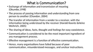 What is Communication?
• Exchange of information and transmission of meaning
(Okumbe,1998)
• The process of passing information and understanding from one
person to another (Chandan, 2004)
• The transfer of information from a sender to a receiver, with the
information being understood by the receiver (Harold Koontz &Heinz
Weihrich, 2005)
• The sharing of ideas, facts, thought and feelings for easy coexistence.
• Communication is considered to be the most important ingredient of
any management process.
• Effective management is a function of effective communication.
• Hence, many organisations have failed because of poor
communication, misunderstood messages, and unclear instructions.
 
