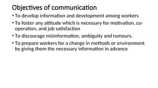 Objectives of communication
• To develop information and development among workers
• To foster any attitude which is necessary for motivation, co-
operation, and job satisfaction
• To discourage misinformation, ambiguity and rumours.
• To prepare workers for a change in methods or environment
by giving them the necessary information in advance
 