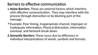 Barriers to effective communication
1.Noise Barriers: These are external factors which interfere
with effective communication. They may interfere with the
process through distraction or by blocking part of the
message.
Example; Poor timing, Inappropriate channel, Improper or
inadequate information, Physical distraction, Information
overload, and Network break down.
2.Semantic Barriers: These occur due to difference in
individual interpretations of words, symbols and formats.
 