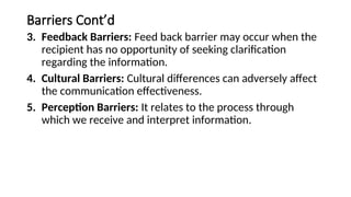 Barriers Cont’d
3. Feedback Barriers: Feed back barrier may occur when the
recipient has no opportunity of seeking clarification
regarding the information.
4. Cultural Barriers: Cultural differences can adversely affect
the communication effectiveness.
5. Perception Barriers: It relates to the process through
which we receive and interpret information.
 