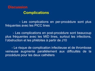 - Les complications en per-procédure sont plus
fréquentes avec les PICC lines
- Les complications en post-procédure sont beaucoup
plus fréquentes avec les MID lines, surtout les infections,
l’obstruction et les phlébites à partir de J10
- Le risque de complication infectieuse et de thrombose
veineuse augmente parallélement aux difficultés de la
procédure pour les deux cathéters
Discussion
Complications
 
