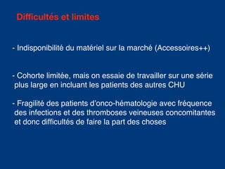 Difficultés et limites
- Indisponibilité du matériel sur la marché (Accessoires++)
- Cohorte limitée, mais on essaie de travailler sur une série
plus large en incluant les patients des autres CHU
- Fragilité des patients d’onco-hématologie avec fréquence
des infections et des thromboses veineuses concomitantes
et donc difficultés de faire la part des choses
 
