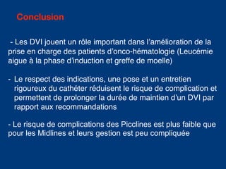 Conclusion
- Les DVI jouent un rôle important dans l’amélioration de la
prise en charge des patients d’onco-hématologie (Leucémie
aigue à la phase d’induction et greffe de moelle)
- Le respect des indications, une pose et un entretien
rigoureux du cathéter réduisent le risque de complication et
permettent de prolonger la durée de maintien d’un DVI par
rapport aux recommandations
- Le risque de complications des Picclines est plus faible que
pour les Midlines et leurs gestion est peu compliquée
 