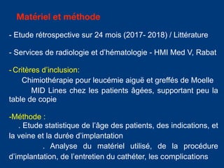 - Etude rétrospective sur 24 mois (2017- 2018) / Littérature
- Services de radiologie et d’hématologie - HMI Med V, Rabat
- Critères d’inclusion:
Chimiothérapie pour leucémie aiguë et greffés de Moelle
MID Lines chez les patients âgées, supportant peu la
table de copie
-Méthode :
. Etude statistique de l’âge des patients, des indications, et
la veine et la durée d’implantation
. Analyse du matériel utilisé, de la procédure
d’implantation, de l’entretien du cathéter, les complications
Matériel et méthode
 