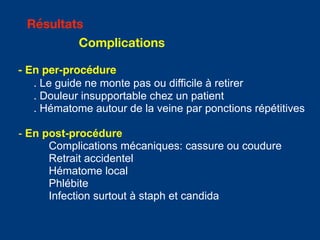 - En per-procédure
. Le guide ne monte pas ou difficile à retirer
. Douleur insupportable chez un patient
. Hématome autour de la veine par ponctions répétitives
- En post-procédure
Complications mécaniques: cassure ou coudure
Retrait accidentel
Hématome local
Phlébite
Infection surtout à staph et candida
Résultats
Complications
 