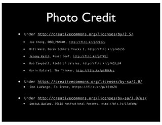Photo Credit
• Under http://creativecommons.org/licenses/by/2.5/
• Joe Cheng, DSC_7820-01, http://flic.kr/p/2Zt2u
• Bill Ward, Derek Schin's Trucks 1, http://flic.kr/p/m5L5S
• Jeremy Keith, Roast beef, http://flic.kr/p/TKUz
• Rob Campbell, Field of daisies, http://flic.kr/p/6QJjU4
• Karin Dalziel, The Thinker, http://flic.kr/p/4UYArc
• Under https://creativecommons.org/licenses/by-sa/2.0/
• Don LaVange, To Irene, https://flic.kr/p/49ihZX
• Under http://creativecommons.org/licenses/by-sa/3.0/us/
• Derick Bailey, SOLID Motivational Posters, http://bit.ly/17aVaHg