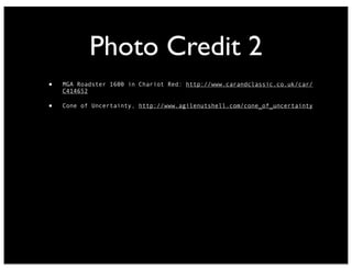 Photo Credit 2
• MGA Roadster 1600 in Chariot Red: http://www.carandclassic.co.uk/car/
C414652
• Cone of Uncertainty, http://www.agilenutshell.com/cone_of_uncertainty