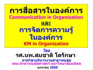 การสื่อสารในองค์การ Communication in Organization และ การจัดการความรู้ ในองค์การ KM in Organization มกราคม   2555 ภาควิชาบริหารงานสาธารณสุข คณะสาธารณสุขศาสตร์   มหาวิทยาลัยมหิดล รศ . นพ . สมชาติ   โตรักษา  โดย 
