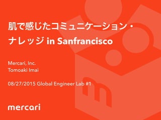 肌で感じたコミュニケーション・
ナレッジ in Sanfrancisco
Mercari, Inc.
Tomoaki Imai
08/27/2015 Global Engineer Lab #1
 