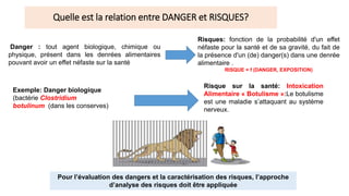 Quelle est la relation entre DANGER et RISQUES?
Risques: fonction de la probabilité d'un effet
néfaste pour la santé et de sa gravité, du fait de
la présence d'un (de) danger(s) dans une denrée
alimentaire .
RISQUE = f (DANGER, EXPOSITION)
Danger : tout agent biologique, chimique ou
physique, présent dans les denrées alimentaires
pouvant avoir un effet néfaste sur la santé
Exemple: Danger biologique
(bactérie Clostridium
botulinum (dans les conserves)
Risque sur la santé: Intoxication
Alimentaire « Botulisme »:Le botulisme
est une maladie s’attaquant au système
nerveux.
Pour l’évaluation des dangers et la caractérisation des risques, l’approche
d’analyse des risques doit être appliquée
 