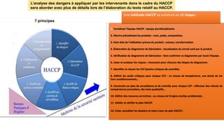 L’analyse des dangers à appliquer par les intervenants dans le cadre du HACCP
sera aborder avec plus de détails lors de l’élaboration du texte relatif au HACCP.
7 principes
1. Constituer l’équipe HACCP : équipe pluridisciplinaire.
2. Décrire précisément les produits : nom, poids, composition.
3. Faire état de l’utilisation prévue du produit : cuisson, transformation.
4. Élaboration du diagramme de fabrication : visualisation du circuit suivi par le produit.
5. Vérification du diagramme de fabrication : faire confirmer ce diagramme par toute l’équipe.
6. Lister et analyser les risques : nécessaire pour chacune des étapes du diagramme.
7. Identifier et classer les CCP (points critiques de contrôle).
8. Définir les seuils critiques pour chaque CCP : un niveau de température, une durée de vie
hors conditionnement…
9. Construire un plan de surveillance et de contrôle pour chaque CCP : effectuer des relevés de
températures journaliers, des tests qualitatifs…
10. Définir des mesures correctives : au niveau de l’origine du/des problème(s).
11. Valider et vérifier le plan HACCP.
12. Créer, actualiser les dossiers et mise à jour du plan HACCP.
Une méthode HACCP se construit en 12 étapes :
 