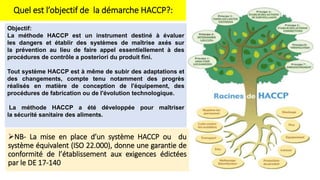 Quel est l’objectif de la démarche HACCP?:
Objectif:
La méthode HACCP est un instrument destiné à évaluer
les dangers et établir des systèmes de maîtrise axés sur
la prévention au lieu de faire appel essentiellement à des
procédures de contrôle a posteriori du produit fini.
Tout système HACCP est à même de subir des adaptations et
des changements, compte tenu notamment des progrès
réalisés en matière de conception de l'équipement, des
procédures de fabrication ou de l'évolution technologique.
La méthode HACCP a été développée pour maîtriser
la sécurité sanitaire des aliments.
NB- La mise en place d’un système HACCP ou du
système équivalent (ISO 22.000), donne une garantie de
conformité de l’établissement aux exigences édictées
par le DE 17-140
 