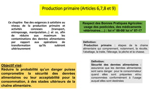 Production primaire (Articles 6,7,8 et 9)
Ce chapitre fixe des exigences à satisfaire au
niveau de la production primaire et
activités connexes (transport,
entreposage, manipulation…) et ce, afin
de réduire aux maximum les
contaminations des denrées alimentaires
par rapport aux opérations de
transformation qu’ils subiront
ultérieurement
Objectif visé:
Réduire la probabilité qu’un danger puisse
compromettre la sécurité des denrées
alimentaires ou leur acceptabilité pour la
consommation, à des stades ultérieurs de la
chaîne alimentaire.
Définition:
Sécurité des denrées alimentaires :
assurance que les denrées alimentaires
sont sans danger pour le consommateur
quand elles sont préparées et/ou
consommées conformément à l’usage
auquel elles sont destinées
Définition:
Production primaire : étapes de la chaine
alimentaire qui comprennent, notamment, la récolte,
l’abattage, la traite, l'élevage, la pêche et la chasse.
Respect des Bonnes Pratiques Agricoles:
usage des pesticides, des médicaments
vétérinaires….) : loi n° 88-08/ loi n° 87-17
 