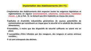 L’implantation des établissements doit respecter toutes les exigences législatives et
réglementaires en vigueur (environnement, urbanisme, construction, installation
classée...), de ce fait, ils ne doivent pas être implantés au niveau des zones:
polluées et d'activités industrielles génératrices de sources potentielles de
contamination qui constituent un risque pour la sécurité et la salubrité des denrées
alimentaires;
inondables, à moins que des dispositifs de sécurité suffisants ne soient mis en
place;
 susceptibles d'être infestées par des ravageurs, des rongeurs et autres animaux
nuisibles ;
 où sont entreposés des déchets.
Implantation des établissements (Art 11):
 