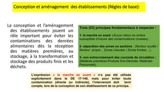 Conception et aménagement des établissements (Règles de base):
La conception et l’aménagement
des établissements jouent un
rôle important pour éviter les
contaminations des denrées
alimentaires dès la réception
des matières premières, au
stockage, à la transformation et
stockage des produits finis et les
déchets.
Trois (03) principes fondamentaux à respecter :
1- la marche en avant :(Aucun retour en arrière
susceptible d’induire des contaminations croisées) ;
2- séparation des zones ou sections : (Secteur souillé /
Secteur propre , Zones chaudes / Zones froides…) ;
3- non entrecroisement des courants de circulation :
(Matières premières-Produits finis-Déchets- Matériels-
Personnels).
L’expréssion « la marche en avant » n’a pas été utilisée
explicitement dans le DE 17-140, mais pour éviter toute
contamination (directe ou indirecte), l’intervenant doit tenir
compte, lors de la conception de son établissement de ce principe.
 