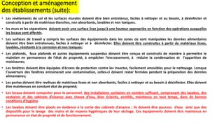 • Les revêtements de sol et les surfaces murales doivent être bien entretenus, faciles à nettoyer et au besoin, à désinfecter et
construits à partir de matériaux étanches, non absorbants, lavables et non toxiques.
• les murs et les séparations doivent avoir une surface lisse jusqu'à une hauteur appropriée en fonction des opérations auxquelles
les locaux sont affectés.
• Les surfaces de travail y compris les surfaces des équipements dans les zones où sont manipulées les denrées alimentaires
doivent être bien entretenues, faciles à nettoyer et à désinfecter. Elles doivent être construites à partir de matériaux lisses,
lavables, résistants à la corrosion et non toxiques;
• Les plafonds, faux plafonds et autres équipements suspendus doivent être conçus et construits de manière à permettre le
maintien en permanence de l'état de propreté, à empêcher l’encrassement, à réduire la condensation et l'apparition de
moisissures;
• Les fenêtres doivent être équipées d'écrans de protection contre les insectes, facilement amovibles pour le nettoyage. Lorsque
l'ouverture des fenêtres entrainerait une contamination, celles-ci doivent rester fermées pendant la préparation des denrées
alimentaires;
• Les portes doivent être revêtues de matériaux lisses et non absorbants, faciles à nettoyer et au besoin à désinfecter. Elles doivent
être maintenues en constant état de propreté;
• Les locaux doivent comporter pour le personnel, des installations sanitaires en nombre suffisant, comprenant des lavabos, des
vestiaires et des cabinets d’aisance avec chasse d’eau, bien éclairés, ventilés, maintenus en tout temps, dans de bonnes
conditions d’hygiène.
• Les lavabos doivent être placés en évidence à la sortie des cabinets d’aisance ; ils doivent être pourvus d’eau ainsi que des
dispositifs pour le lavage des mains et de moyens hygiéniques de leur séchage. Ces équipements doivent être maintenus en
permanence en état de propreté et de fonctionnement.
Conception et aménagement
des établissements (suite):
 