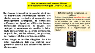 Les locaux temporaires ou mobiles ainsi que
les distributeurs automatiques doivent être
placés, conçus, construits et comporter des
aménagements appropriés, de dimensions
suffisantes eu égard aux différentes denrées
alimentaires manipulées. Ils doivent être
nettoyés et entretenus de manière à éviter
toute contamination des denrées alimentaires,
en particulier, par des animaux, des parasites,
des ravageurs et des organismes nuisibles.
Tout danger en matière d'hygiène lié à de
telles installations doit être maîtrisé pour
garantir la sécurité et la salubrité des denrées
alimentaires.
Des locaux temporaires ou mobiles et
distributeurs automatiques (Articles 21 et 22):
Définition: activité temporaires ou
mobiles:
Activités commerciales non sédentaires, qui
s'exercent en étal ou de manière ambulante
sur les marchés, les foires ou tout autre
espace aménagé à cet effet ainsi qu'aux
distributeurs automatiques et ce,
conformément à la réglementation en
vigueur.
 