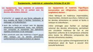 Les équipements, tous matériels et ustensiles
susceptibles d’être mis en contact avec les
denrées alimentaires doivent:
présenter un aspect et une forme adéquate et
être installés de façon à faciliter l’entretien, le
nettoyage et la désinfection ;
avoir des surfaces en contact avec les denrées
alimentaires parfaitement lisses, non toxiques,
non corrosives et résistantes aux opérations
répétées d’entretien et de nettoyage ;
être construits avec des matériaux n’ayant aucun
effet toxique sur la denrée alimentaire,
conformément à la réglementation en vigueur.
Equipements, matériels et ustensiles (Articles 23 et 24):
Les équipements et matériels frigorifiques
(conservation par réfrigération, congélation,
surgélation) doivent :
être fabriqués en matériaux imperméables,
imputrescibles, résistants aux chocs, n’altérant pas
les denrées alimentaires en contact et faciles à
nettoyer et à désinfecter ;
être aménagés pour faciliter un stockage
rationnel des denrées alimentaires, permettant
une circulation intérieure de l’air et une
répartition uniforme de la température ambiante
entre toutes les différentes composantes des
denrées alimentaires stockées;
être munis d'un système d'enregistrement de la
température placé de façon à pouvoir être
consulté facilement.
 