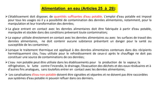 L’établissement doit disposer, de quantités suffisantes d’eau potable. L'emploi d'eau potable est imposé
pour tous les usages où il y a possibilité de contamination des denrées alimentaires, notamment, pour la
manipulation et leur transformation des denrées;
La glace entrant en contact avec les denrées alimentaires doit être fabriquée à partir d’eau potable,
manipulée et stockée dans des conditions prévenant toute contamination;
La vapeur utilisée directement en contact avec les denrées alimentaires ou avec les surfaces de travail des
denrées alimentaires, ne doit contenir aucune substance présentant un danger pour la santé ou
susceptible de les contaminer;
Lorsque le traitement thermique est appliqué à des denrées alimentaires contenues dans des récipients
hermétiquement clos, l'eau utilisée pour le refroidissement de ceux-ci après le chauffage ne doit pas
constituer une source de contaminations de ces denrées;
L'eau non potable peut être utilisée dans les établissements pour la production de la vapeur, la
réfrigération, la lutte contre l'incendie, le drainage, l’évacuation des déchets et des eaux résiduaires et à
d'autres fins analogues, sans toutefois entrer en contact avec les denrées alimentaires;
 Les canalisations d’eau non potable doivent être signalées et séparées et ne doivent pas être raccordées
aux systèmes d’eau potable ni pouvoir refluer dans ces derniers.
Alimentation en eau (Articles 25 à 29):
 