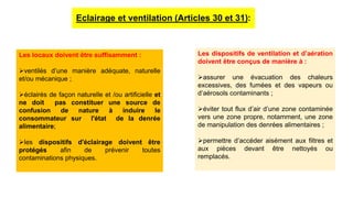 Eclairage et ventilation (Articles 30 et 31):
Les locaux doivent être suffisamment :
ventilés d’une manière adéquate, naturelle
et/ou mécanique ;
éclairés de façon naturelle et /ou artificielle et
ne doit pas constituer une source de
confusion de nature à induire le
consommateur sur l'état de la denrée
alimentaire;
les dispositifs d'éclairage doivent être
protégés afin de prévenir toutes
contaminations physiques.
Les dispositifs de ventilation et d’aération
doivent être conçus de manière à :
assurer une évacuation des chaleurs
excessives, des fumées et des vapeurs ou
d’aérosols contaminants ;
éviter tout flux d’air d’une zone contaminée
vers une zone propre, notamment, une zone
de manipulation des denrées alimentaires ;
permettre d’accéder aisément aux filtres et
aux pièces devant être nettoyés ou
remplacés.
 