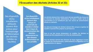 l’Evacuation des déchets (Articles 32 et 33):
Des dispositifs
et/ou
installations
adéquats
doivent être
prévus pour
l’entreposage
et l’élimination
des déchets
(solides ou
liquides)
Ces dispositifs
et/ou installations
doivent être
conçus et
construits de
manière à éviter
tout risque de
contamination des
denrées
alimentaires ou
des réseaux
d’alimentation en
eau potable
Les déchets doivent être retirés aussi vite que possible des locaux où
se trouvent les denrées alimentaires, de façon à éviter qu’ils ne
s’accumulent et ne constituent pas une source de contamination
directe ou indirecte.
Les aires de stockage des déchets doivent être conçues et gérées de
manière à pouvoir être propres en permanence
Dans le cas des locaux temporaires ou mobiles, les déchets ne
doivent pas être abandonnés sur le lieu de stationnement.
Tous les déchets doivent être éliminés de façon hygiénique et dans
le respect de l’environnement, conformément à la législation et à la
réglementation en vigueur.
 