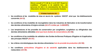  les conditions et les modalités de mise en œuvre du système HACCP ainsi que les établissements
concernés (Art 5);
 les conditions et les modalités de recongélation dans les industries de fabrication et de transformation
des denrées alimentaires d'origine animale (Art 47 à initier par le MADRP);
 Les températures et les procédés de conservation par congélation, surgélation ou réfrigération des
denrées alimentaires altérables ainsi que leurs durées de conservations (Art 48);
 les conditions et les modalités de validation des Guides de Bonnes Pratiques d'Hygiène et d’application
des principes HACCP (Art 57);
 les critères microbiologiques des denrées alimentaires lors du procédé de production (Art 58);
 les conditions particulières d'hygiène et de salubrité applicables dans les établissements de
restauration (Art 59).
Décret exécutif n°17-140 du 11 avril 2017 fixant les
conditions d’hygiène et de salubrité lors du
processus de mise à la consommation des denrées
alimentaires destinées à la consommation humaine
06 textes d’application (AI)
 